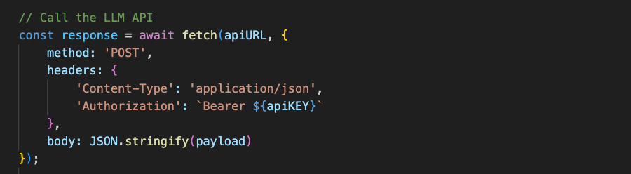 // Call the LLM API const response = await fetch(apiURL, { method: 'POST', headers: { }); }, 'Content-Type': 'application/json', 'Authorization': <code>Bearer ${apiKEY}</code> body: JSON.stringify(payload)